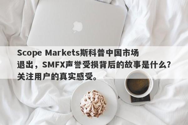 Scope Markets斯科普中国市场退出，SMFX声誉受损背后的故事是什么？关注用户的真实感受。