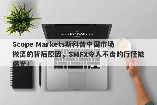 Scope Markets斯科普中国市场撤离的背后原因，SMFX令人不齿的行径被曝光！