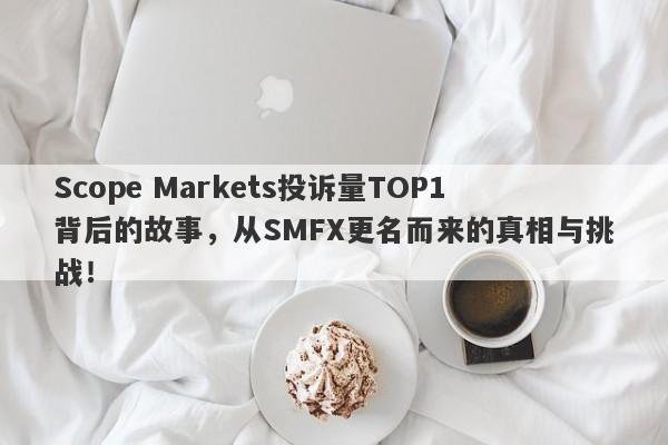 Scope Markets投诉量TOP1背后的故事，从SMFX更名而来的真相与挑战！