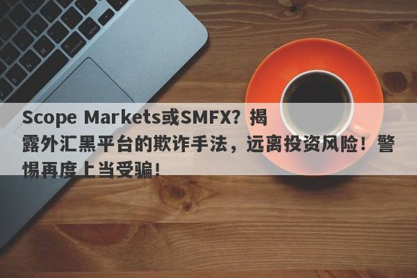 Scope Markets或SMFX？揭露外汇黑平台的欺诈手法，远离投资风险！警惕再度上当受骗！