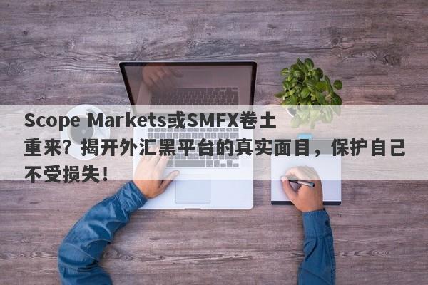 Scope Markets或SMFX卷土重来？揭开外汇黑平台的真实面目，保护自己不受损失！