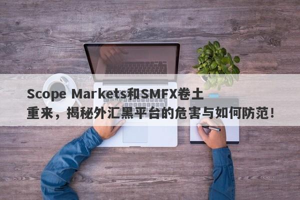 Scope Markets和SMFX卷土重来，揭秘外汇黑平台的危害与如何防范！