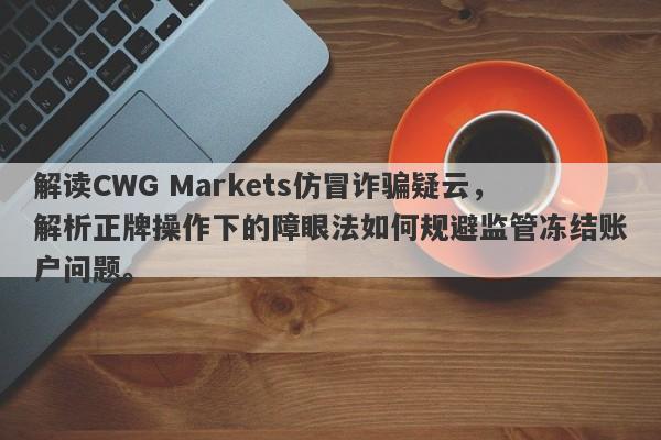 解读CWG Markets仿冒诈骗疑云，解析正牌操作下的障眼法如何规避监管冻结账户问题。