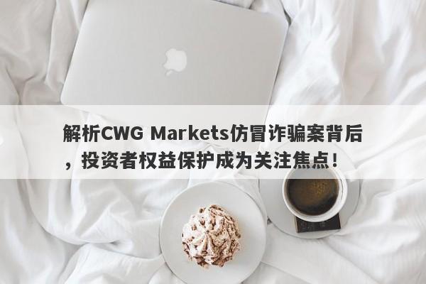 解析CWG Markets仿冒诈骗案背后，投资者权益保护成为关注焦点！