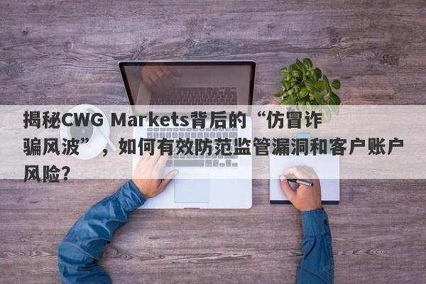 揭秘CWG Markets背后的“仿冒诈骗风波”，如何有效防范监管漏洞和客户账户风险？