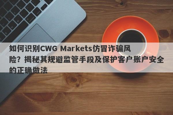 如何识别CWG Markets仿冒诈骗风险？揭秘其规避监管手段及保护客户账户安全的正确做法