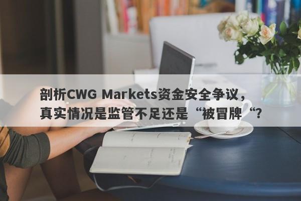 剖析CWG Markets资金安全争议，真实情况是监管不足还是“被冒牌“？