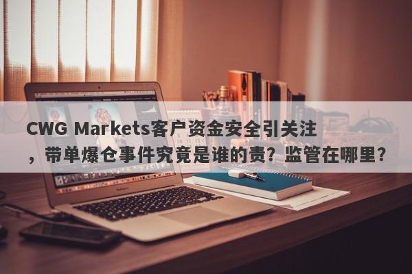 CWG Markets客户资金安全引关注，带单爆仓事件究竟是谁的责？监管在哪里？