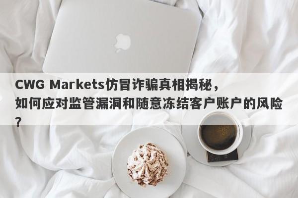 CWG Markets仿冒诈骗真相揭秘，如何应对监管漏洞和随意冻结客户账户的风险？