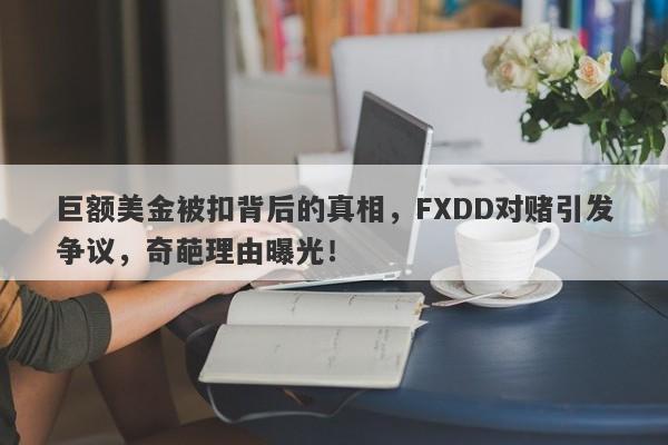 巨额美金被扣背后的真相，FXDD对赌引发争议，奇葩理由曝光！