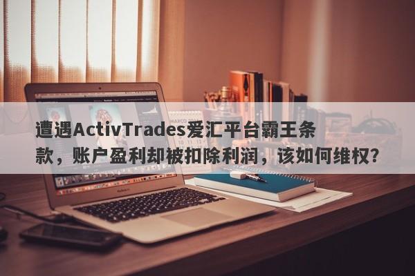 遭遇ActivTrades爱汇平台霸王条款，账户盈利却被扣除利润，该如何维权？