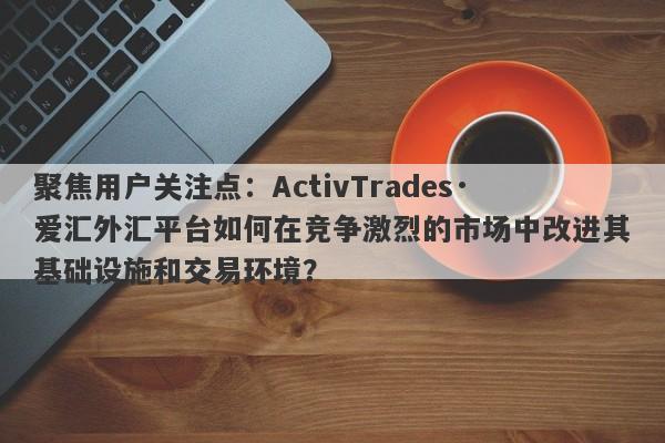 聚焦用户关注点：ActivTrades·爱汇外汇平台如何在竞争激烈的市场中改进其基础设施和交易环境？