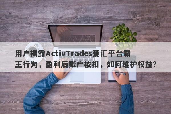 用户揭露ActivTrades爱汇平台霸王行为，盈利后账户被扣，如何维护权益？