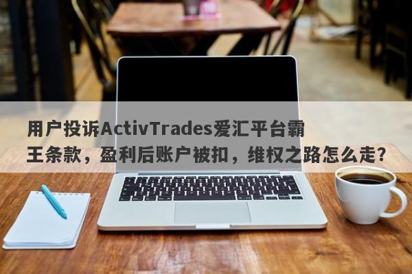 用户投诉ActivTrades爱汇平台霸王条款，盈利后账户被扣，维权之路怎么走？