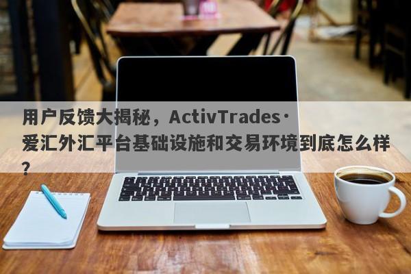 用户反馈大揭秘，ActivTrades·爱汇外汇平台基础设施和交易环境到底怎么样？