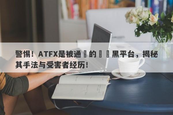 警惕！ATFX是被通報的詐騙黑平台，揭秘其手法与受害者经历！