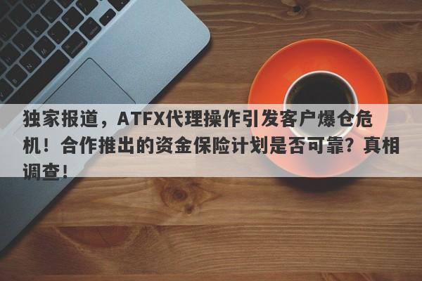 独家报道，ATFX代理操作引发客户爆仓危机！合作推出的资金保险计划是否可靠？真相调查！