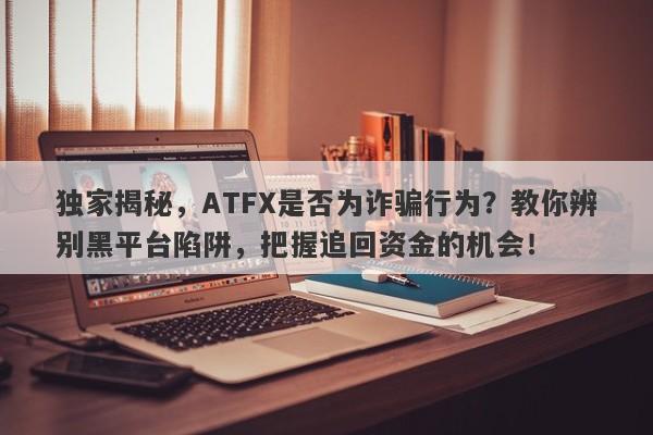 独家揭秘，ATFX是否为诈骗行为？教你辨别黑平台陷阱，把握追回资金的机会！