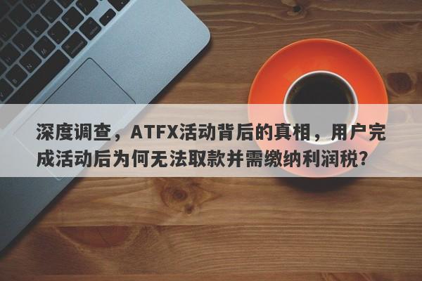 深度调查，ATFX活动背后的真相，用户完成活动后为何无法取款并需缴纳利润税？