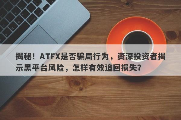 揭秘！ATFX是否骗局行为，资深投资者揭示黑平台风险，怎样有效追回损失？