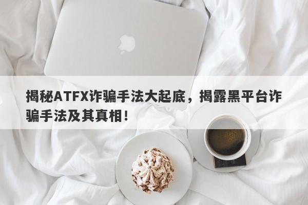 揭秘ATFX诈骗手法大起底，揭露黑平台诈骗手法及其真相！