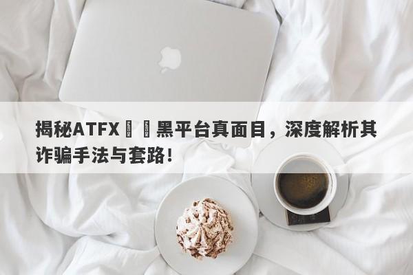 揭秘ATFX詐騙黑平台真面目，深度解析其诈骗手法与套路！