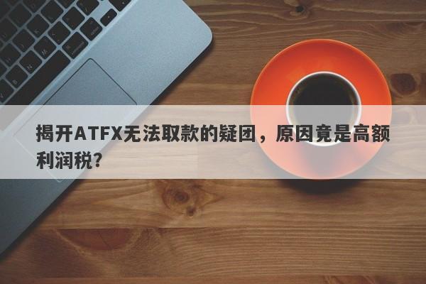 揭开ATFX无法取款的疑团，原因竟是高额利润税？