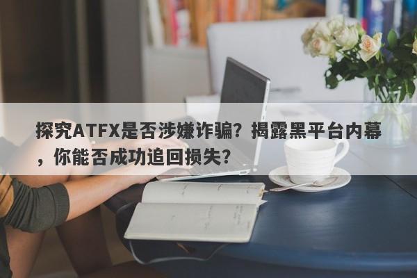 探究ATFX是否涉嫌诈骗？揭露黑平台内幕，你能否成功追回损失？