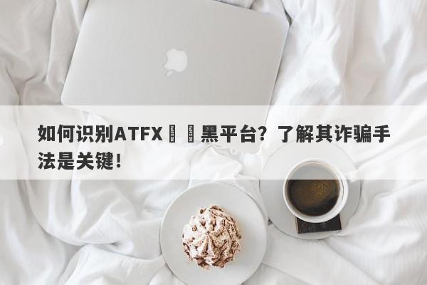 如何识别ATFX詐騙黑平台？了解其诈骗手法是关键！