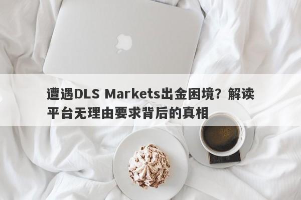 遭遇DLS Markets出金困境？解读平台无理由要求背后的真相