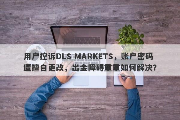 用户控诉DLS MARKETS，账户密码遭擅自更改，出金障碍重重如何解决？