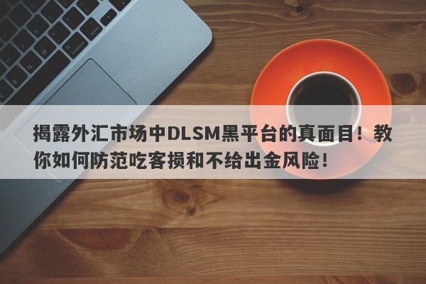 揭露外汇市场中DLSM黑平台的真面目！教你如何防范吃客损和不给出金风险！