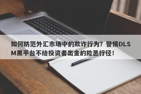 如何防范外汇市场中的欺诈行为？警惕DLSM黑平台不给投资者出金的险恶行径！