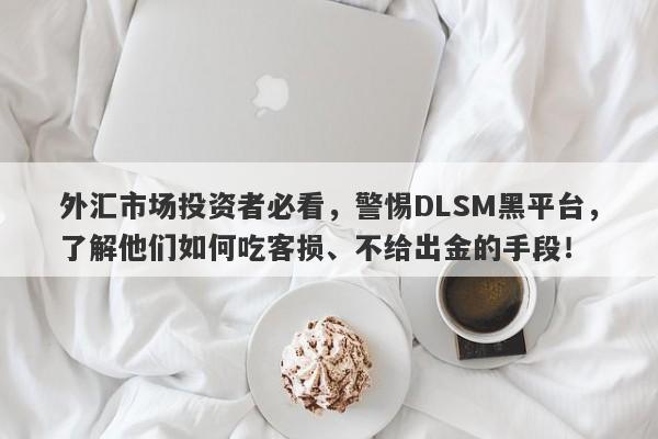 外汇市场投资者必看，警惕DLSM黑平台，了解他们如何吃客损、不给出金的手段！