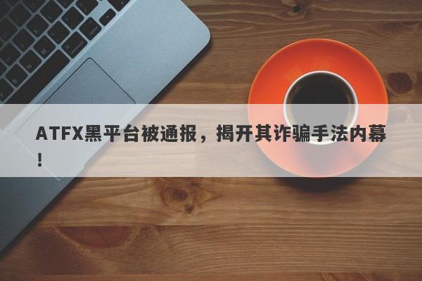 ATFX黑平台被通报，揭开其诈骗手法内幕！