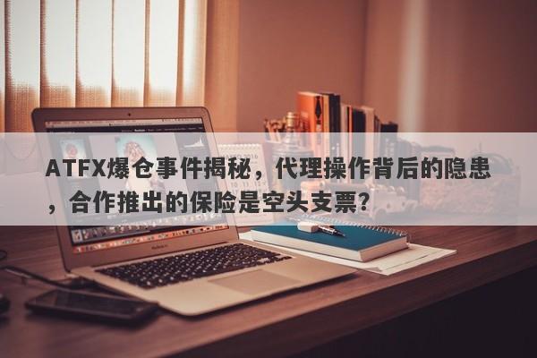 ATFX爆仓事件揭秘，代理操作背后的隐患，合作推出的保险是空头支票？