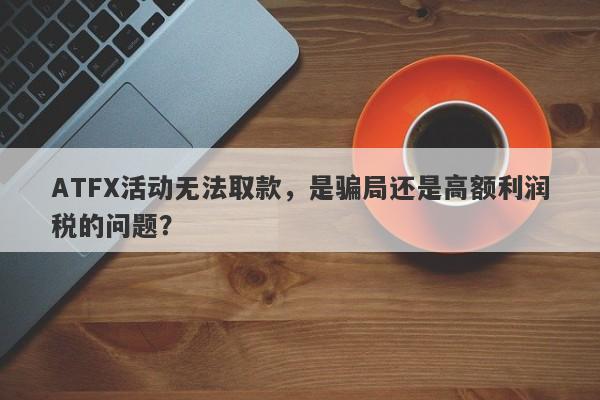 ATFX活动无法取款，是骗局还是高额利润税的问题？