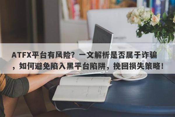 ATFX平台有风险？一文解析是否属于诈骗，如何避免陷入黑平台陷阱，挽回损失策略！