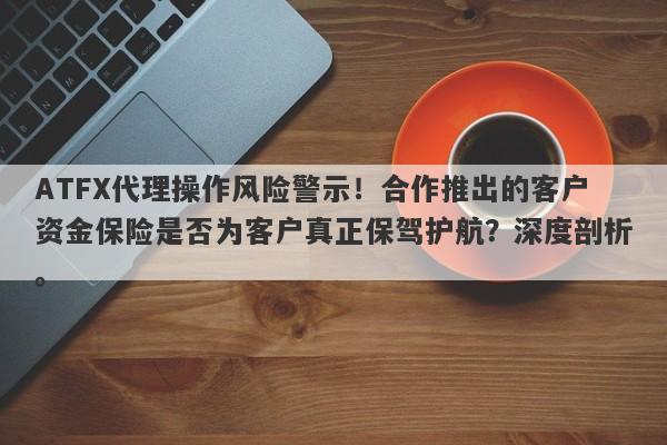 ATFX代理操作风险警示！合作推出的客户资金保险是否为客户真正保驾护航？深度剖析。