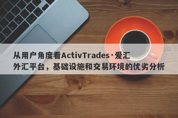 从用户角度看ActivTrades·爱汇外汇平台，基础设施和交易环境的优劣分析