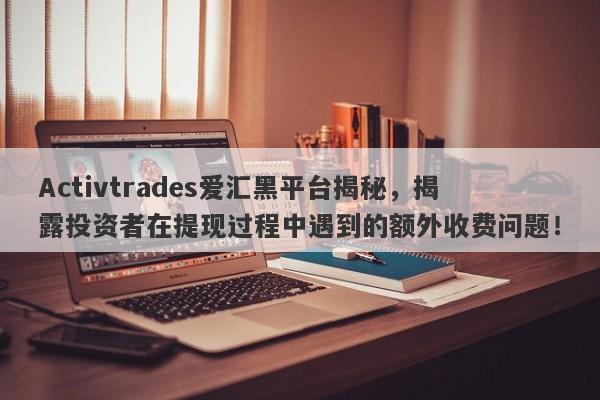 Activtrades爱汇黑平台揭秘，揭露投资者在提现过程中遇到的额外收费问题！