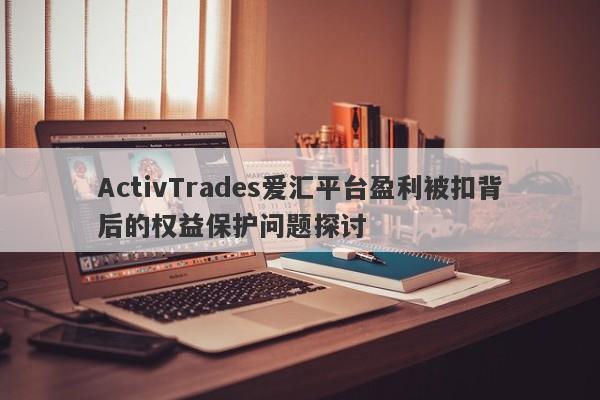 ActivTrades爱汇平台盈利被扣背后的权益保护问题探讨