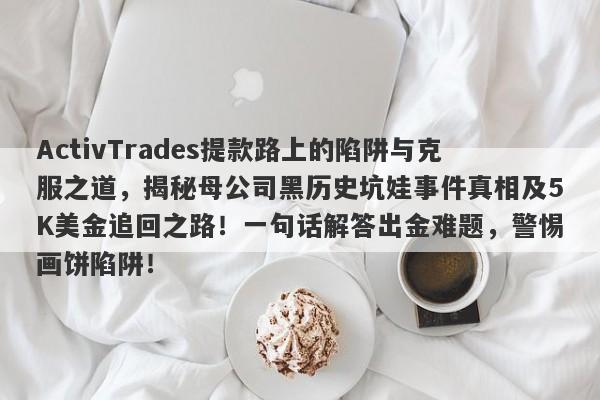 ActivTrades提款路上的陷阱与克服之道，揭秘母公司黑历史坑娃事件真相及5K美金追回之路！一句话解答出金难题，警惕画饼陷阱！