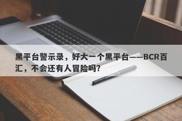 黑平台警示录，好大一个黑平台——BCR百汇，不会还有人冒险吗？