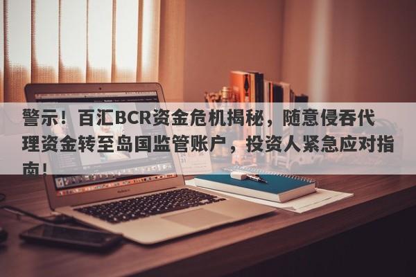 警示！百汇BCR资金危机揭秘，随意侵吞代理资金转至岛国监管账户，投资人紧急应对指南！