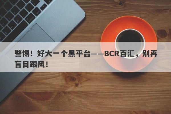 警惕！好大一个黑平台——BCR百汇，别再盲目跟风！