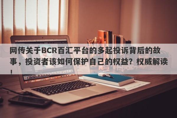 网传关于BCR百汇平台的多起投诉背后的故事，投资者该如何保护自己的权益？权威解读！