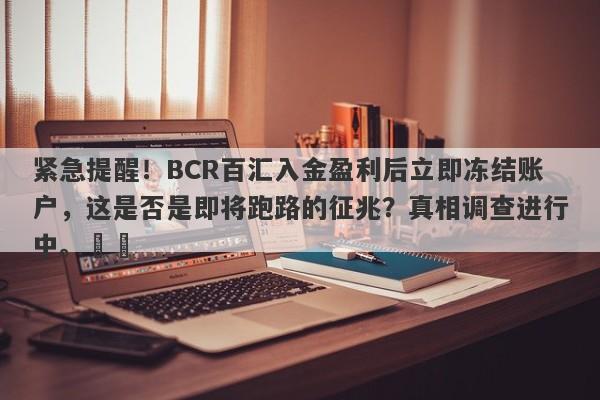 紧急提醒！BCR百汇入金盈利后立即冻结账户，这是否是即将跑路的征兆？真相调查进行中。​​