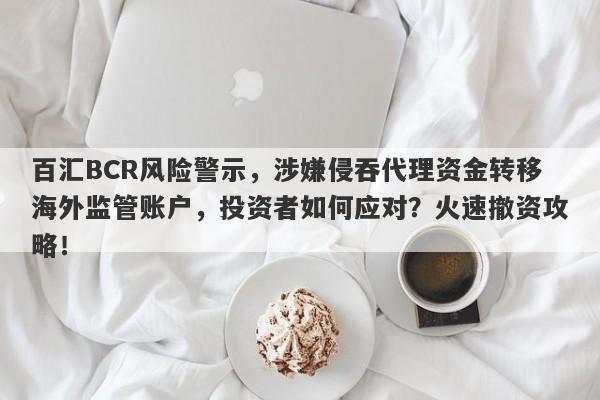 百汇BCR风险警示，涉嫌侵吞代理资金转移海外监管账户，投资者如何应对？火速撤资攻略！