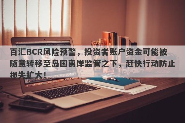 百汇BCR风险预警，投资者账户资金可能被随意转移至岛国离岸监管之下，赶快行动防止损失扩大！